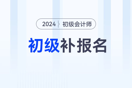 2024初級會計職稱補報名時間在什么時候？