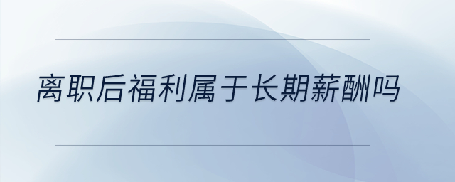 離職后福利屬于長期薪酬嗎？