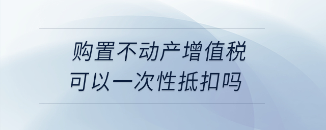購置不動產增值稅可以一次性抵扣嗎？