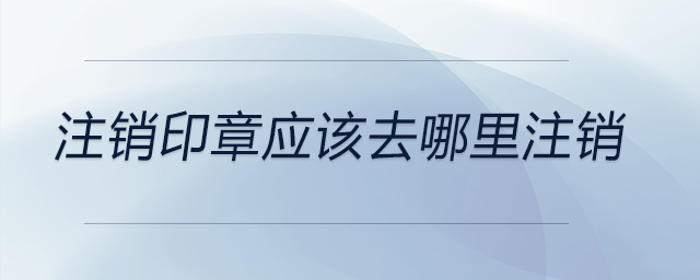 注銷(xiāo)印章應(yīng)該去哪里注銷(xiāo)