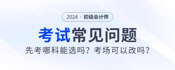 2024年初級會計先考哪科能選嗎？考場可以改嗎？考試常見問題解答！