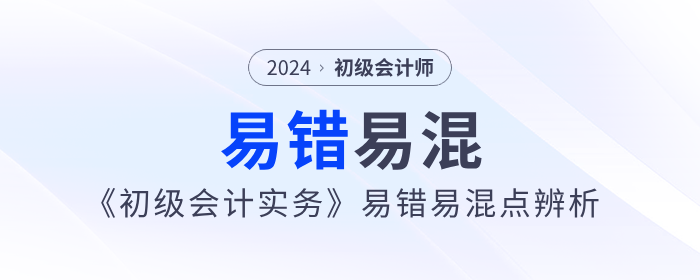 干貨！2024年《初級會計實務》易錯易混點辨析！