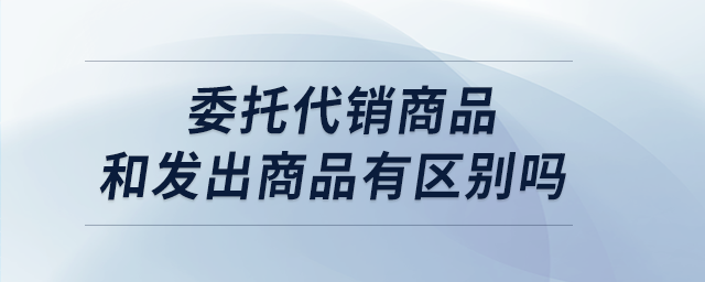委托代銷商品和發出商品有區別嗎