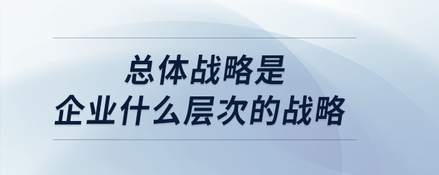 總體戰略是企業什么層次的戰略