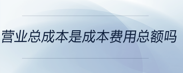 營業(yè)總成本是成本費用總額嗎