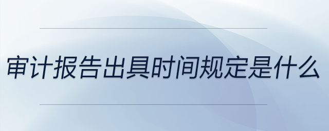 審計(jì)報(bào)告出具時(shí)間規(guī)定是什么