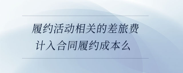 履約活動相關的差旅費計入合同履約成本么