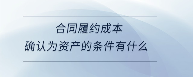 合同履約成本確認為資產的條件有什么