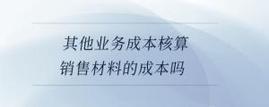 其他業務成本核算銷售材料的成本嗎