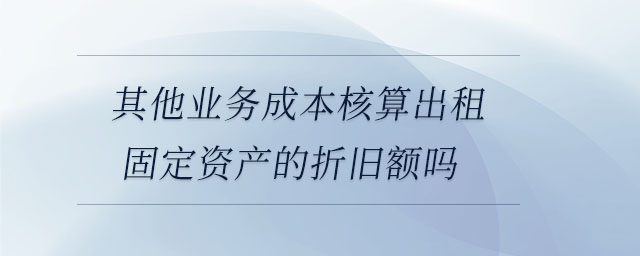 其他業(yè)務成本核算出租固定資產(chǎn)的折舊額嗎