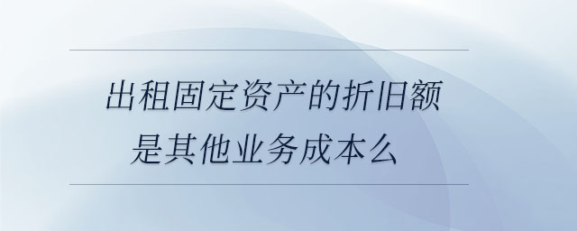 出租固定資產的折舊額是其他業務成本么