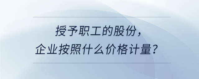 授予職工的股份，企業按照什么價格計量？
