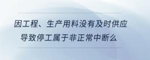 因工程、生產用料沒有及時供應導致停工屬于非正常中斷么