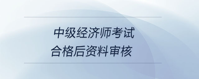 中級(jí)經(jīng)濟(jì)師考試合格后資料審核