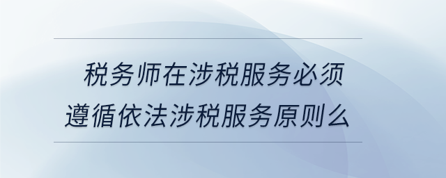 稅務師在涉稅服務必須遵循依法涉稅服務原則么