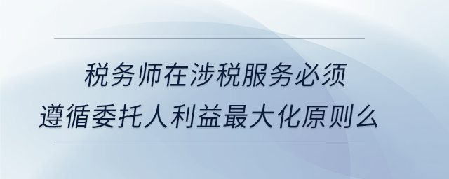 稅務(wù)師在涉稅服務(wù)必須遵循委托人利益最大化原則么