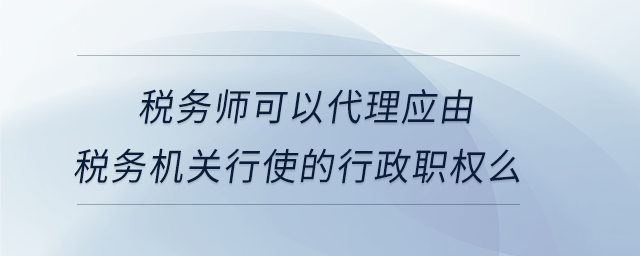 稅務師可以代理應由稅務機關行使的行政職權么