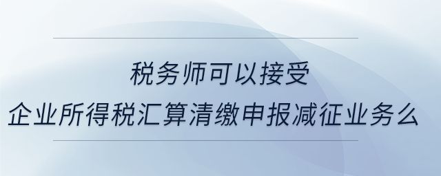 稅務師可以接受企業所得稅匯算清繳申報減征業務么