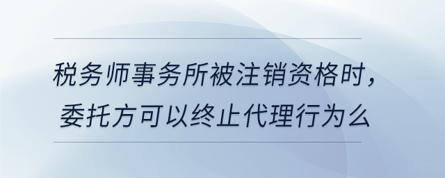 稅務(wù)師事務(wù)所被注銷資格時，委托方可以終止代理行為么