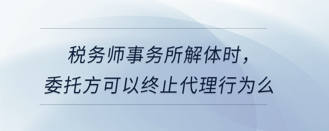 稅務(wù)師事務(wù)所解體時(shí)，委托方可以終止代理行為么
