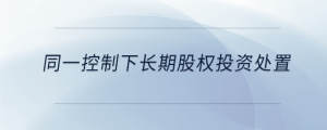 同一控制下長(zhǎng)期股權(quán)投資處置
