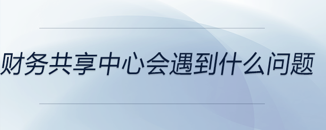 財(cái)務(wù)共享中心會(huì)遇到什么問題