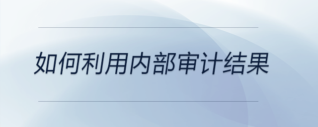 如何利用內(nèi)部審計(jì)結(jié)果