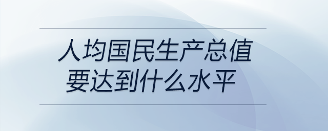 人均國(guó)民生產(chǎn)總值要達(dá)到什么水平
