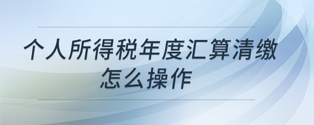 個人所得稅年度匯算清繳怎么操作