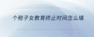 個稅子女教育終止時間怎么填