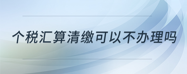 個稅匯算清繳可以不辦理嗎