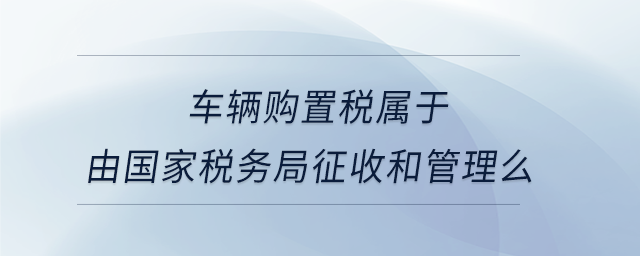 車(chē)輛購(gòu)置稅屬于由國(guó)家稅務(wù)局征收和管理么
