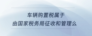 車輛購(gòu)置稅屬于由國(guó)家稅務(wù)局征收和管理么